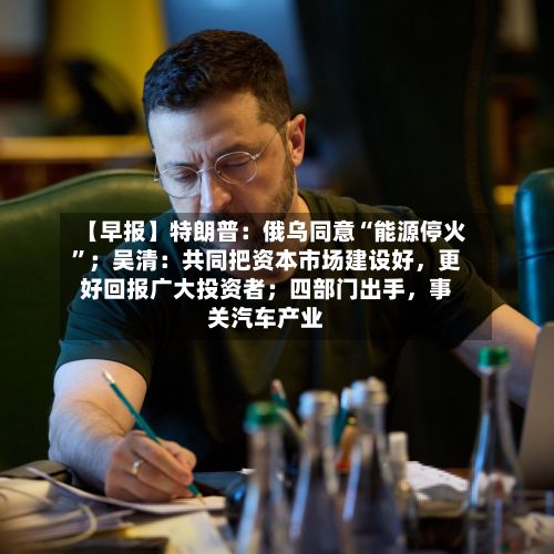 【早报】特朗普：俄乌同意“能源停火	”；吴清：共同把资本市场建设好，更好回报广大投资者；四部门出手	，事关汽车产业-第2张图片