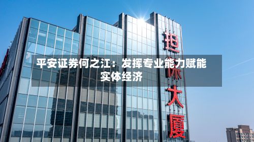 平安证券何之江:发挥专业能力赋能实体经济-第2张图片