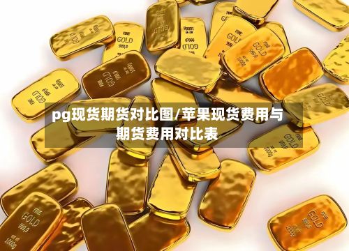 pg现货期货对比图/苹果现货费用与期货费用对比表