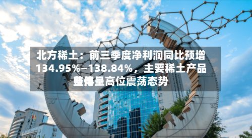 北方稀土：前三季度净利润同比预增134.95%—138.84%	，主要稀土产品费用整体呈高位震荡态势-第1张图片