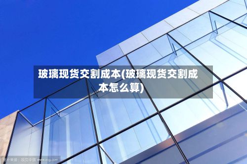 玻璃现货交割成本(玻璃现货交割成本怎么算)