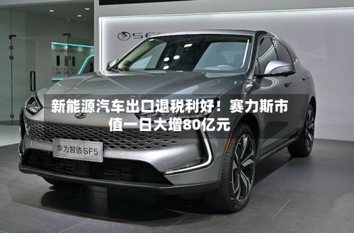 新能源汽车出口退税利好！赛力斯市值一日大增80亿元