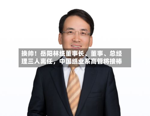 换帅！岳阳林纸董事长、董事、总经理三人离任，中国纸业系高管将接棒