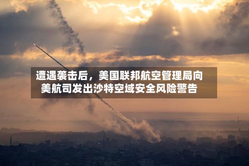 遭遇袭击后，美国联邦航空管理局向美航司发出沙特空域安全风险警告-第3张图片