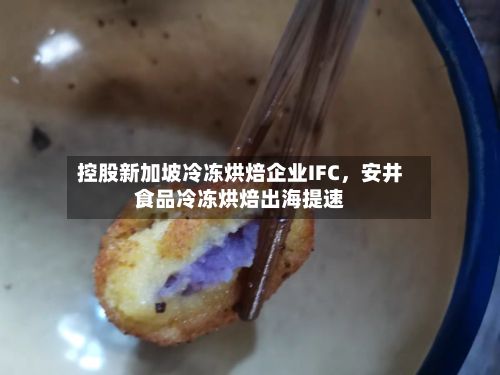 控股新加坡冷冻烘焙企业IFC，安井食品冷冻烘焙出海提速