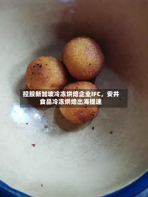 控股新加坡冷冻烘焙企业IFC，安井食品冷冻烘焙出海提速-第2张图片
