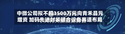 中微公司拟不超3500万元向青禾晶元增资 加码先进封装键合设备赛道布局-第3张图片