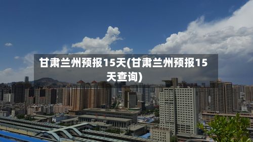 甘肃兰州预报15天(甘肃兰州预报15天查询)