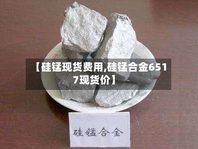 【硅锰现货费用,硅锰合金6517现货价】