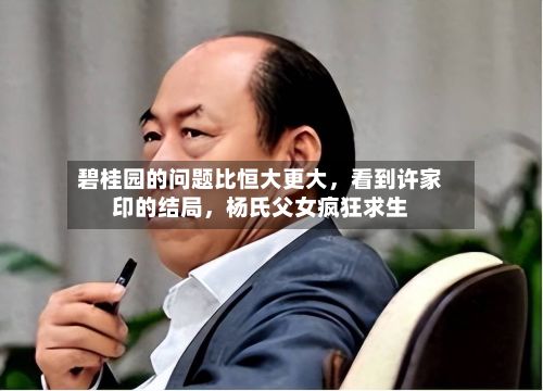 碧桂园的问题比恒大更大，看到许家印的结局，杨氏父女疯狂求生