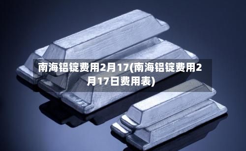 南海铝锭费用2月17(南海铝锭费用2月17日费用表)