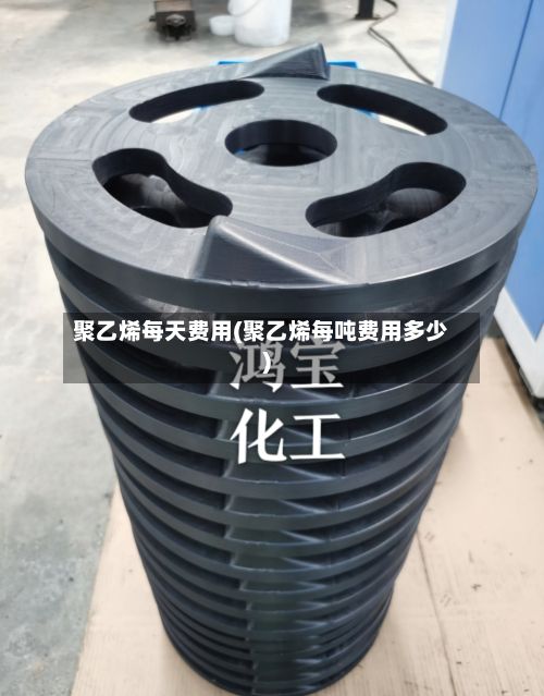 聚乙烯每天费用(聚乙烯每吨费用多少)-第2张图片