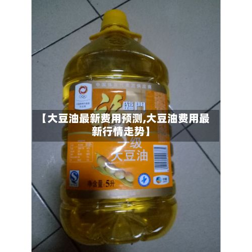 【大豆油最新费用预测,大豆油费用最新行情走势】