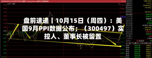 盘前速递丨10月15日（周四）：美国9月PPI数据公布；（300497）实控人	、董事长被留置-第2张图片