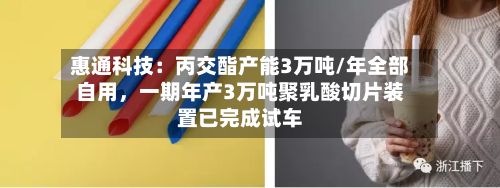 惠通科技：丙交酯产能3万吨/年全部自用，一期年产3万吨聚乳酸切片装置已完成试车-第2张图片