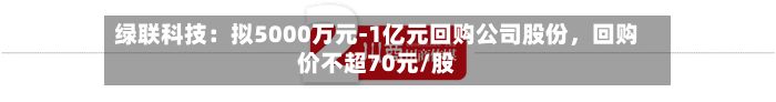 绿联科技：拟5000万元-1亿元回购公司股份，回购价不超70元/股-第3张图片