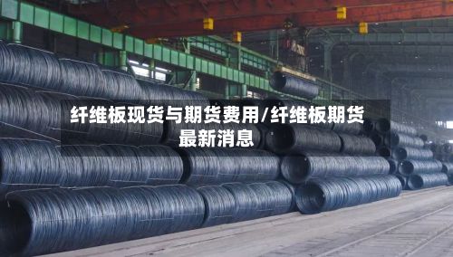纤维板现货与期货费用/纤维板期货最新消息-第3张图片