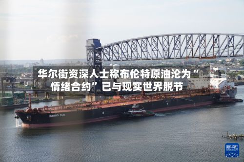 华尔街资深人士称布伦特原油沦为“情绪合约	” 已与现实世界脱节-第2张图片