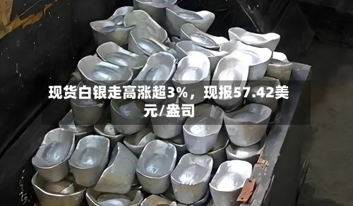 现货白银走高涨超3%，现报57.42美元/盎司