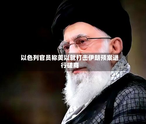 以色列官员称美以就打击伊朗预案进行磋商