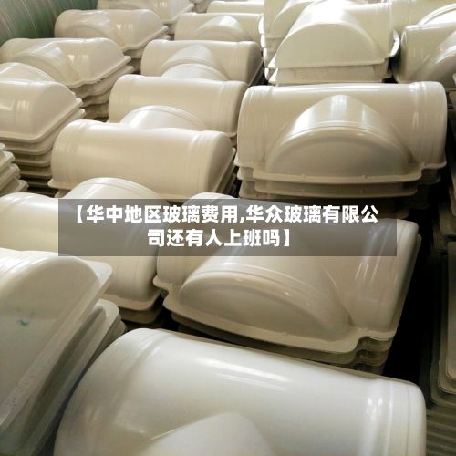 【华中地区玻璃费用,华众玻璃有限公司还有人上班吗】-第3张图片