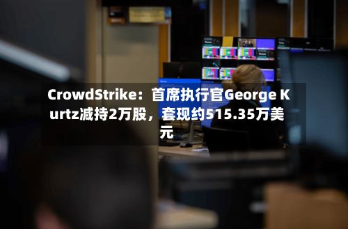 CrowdStrike：首席执行官George Kurtz减持2万股，套现约515.35万美元-第3张图片