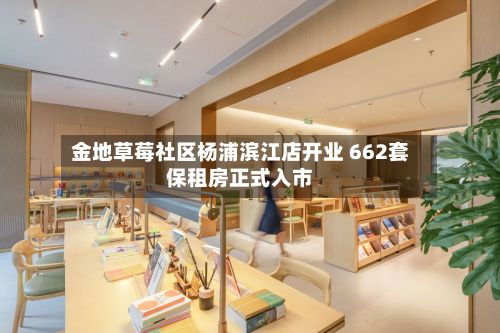 金地草莓社区杨浦滨江店开业 662套保租房正式入市
