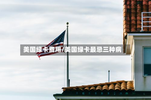 美国绿卡费用/美国绿卡最忌三种病