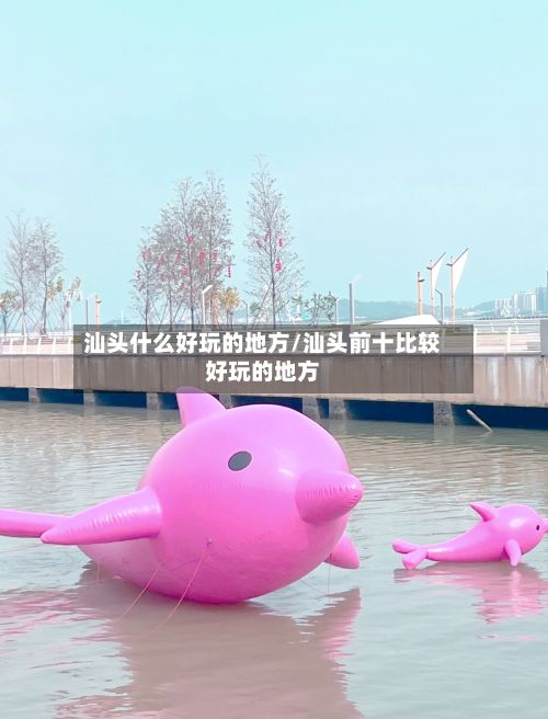 汕头什么好玩的地方/汕头前十比较好玩的地方