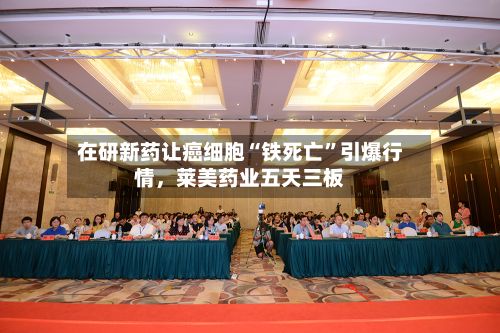 在研新药让癌细胞“铁死亡	”引爆行情，莱美药业五天三板-第1张图片