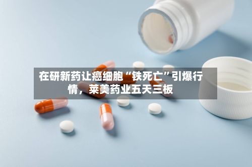 在研新药让癌细胞“铁死亡”引爆行情，莱美药业五天三板-第2张图片