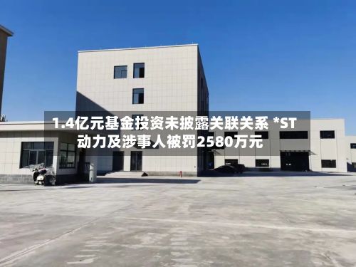 1.4亿元基金投资未披露关联关系 *ST动力及涉事人被罚2580万元-第1张图片