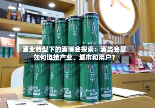 酒业转型下的酒博会探索：酒类会展如何链接产业	、城市和用户？-第2张图片