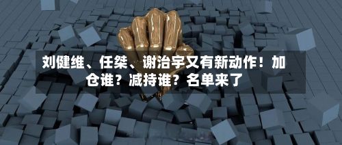 刘健维	、任桀、谢治宇又有新动作！加仓谁？减持谁？名单来了-第2张图片