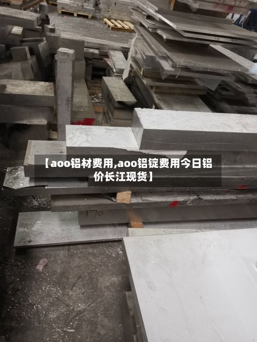 【aoo铝材费用,aoo铝锭费用今日铝价长江现货】