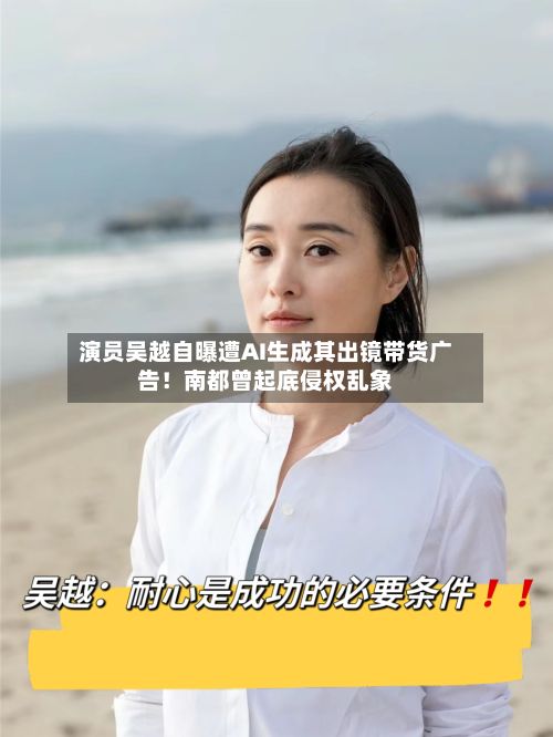 演员吴越自曝遭AI生成其出镜带货广告！南都曾起底侵权乱象