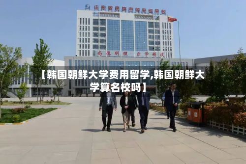 【韩国朝鲜大学费用留学,韩国朝鲜大学算名校吗】-第2张图片