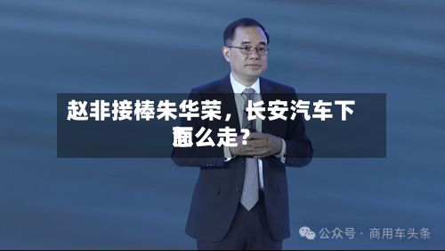 赵非接棒朱华荣，长安汽车下面怎么走？-第2张图片