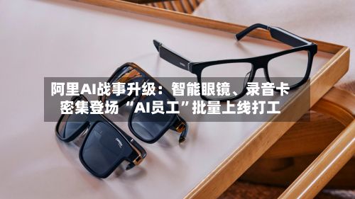 阿里AI战事升级：智能眼镜、录音卡密集登场 “AI员工”批量上线打工-第3张图片