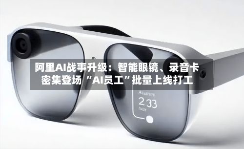 阿里AI战事升级：智能眼镜	、录音卡密集登场 “AI员工	”批量上线打工-第1张图片