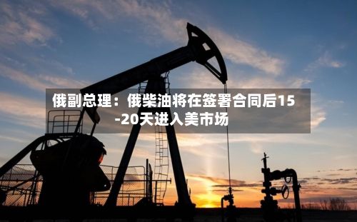 俄副总理：俄柴油将在签署合同后15-20天进入美市场
