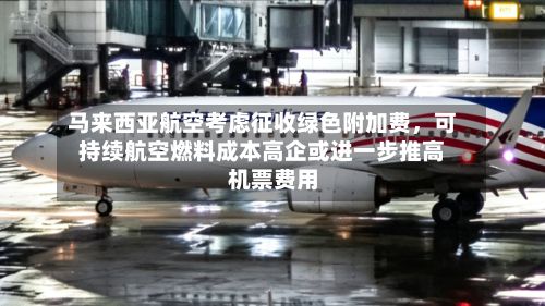 马来西亚航空考虑征收绿色附加费	，可持续航空燃料成本高企或进一步推高机票费用-第2张图片