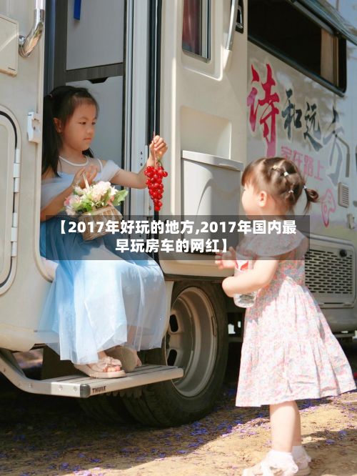 【2017年好玩的地方,2017年国内最早玩房车的网红】-第3张图片