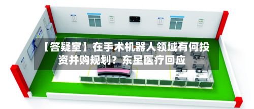 【答疑室】在手术机器人领域有何投资并购规划?东星医疗回应-第2张图片