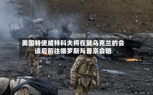 美国特使威特科夫将在就乌克兰的会谈后前往俄罗斯与普京会晤-第2张图片