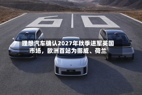理想汽车确认2027年秋季进军英国市场	，欧洲首站为挪威、荷兰-第2张图片