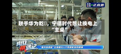 联手华为乾崑	，宁德时代想让换电上“主桌”-第2张图片