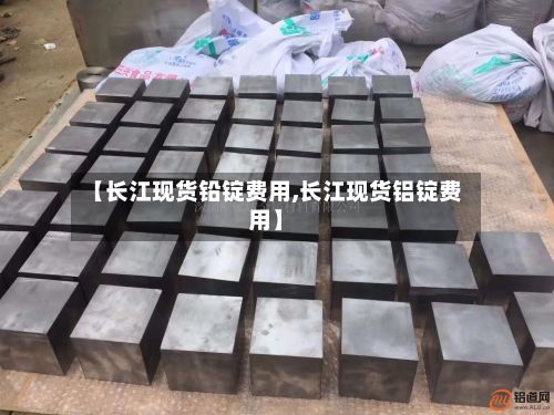 【长江现货铅锭费用,长江现货铝锭费用】