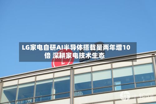 LG家电自研AI半导体搭载量两年增10倍 深耕家电技术生态