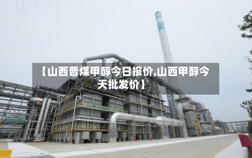 【山西晋煤甲醇今日报价,山西甲醇今天批发价】